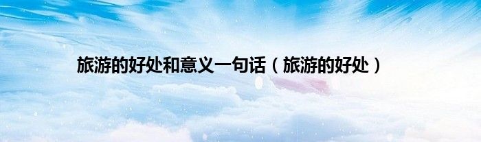 旅游的好处和意义一句话(旅游的好处)