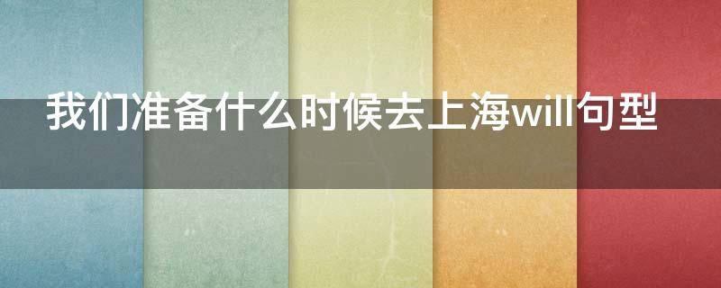 我们准备什么时候去上海will句型