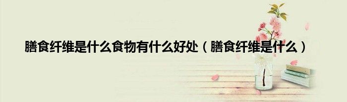 膳食纤维是什么食物有什么好处（膳食纤维是什么）