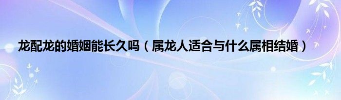 龙配龙的婚姻能长久吗（属龙人适合与什么属相结婚）