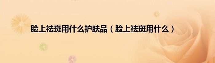 脸上祛斑用什么护肤品（脸上祛斑用什么）